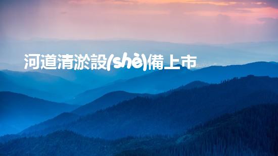 河道清淤設(shè)備上市公司清淤技術(shù)新突破你知道它如何改變水域環(huán)境嗎？