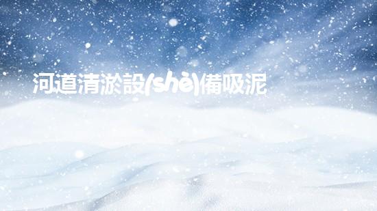 河道清淤設(shè)備吸泥泵：水利工程中的關(guān)鍵角色