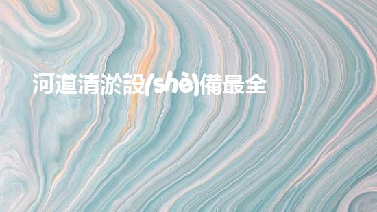 河道清淤設(shè)備最全：為水體恢復(fù)活力而設(shè)計(jì)