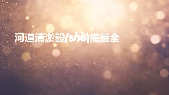 河道清淤設(shè)備最全：為水體恢復(fù)活力而設(shè)計