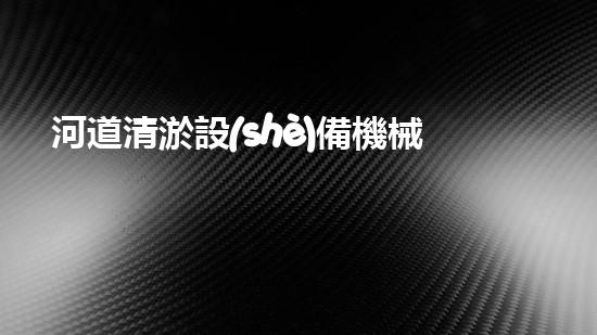河道清淤設(shè)備機械：保持水域清潔與暢通的關(guān)鍵工具