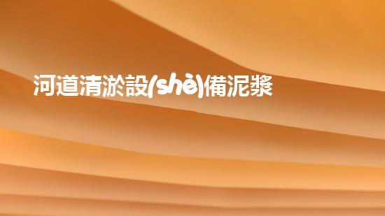 河道清淤設(shè)備泥漿泵創(chuàng)新技術(shù)助力水域治理探索更高效的環(huán)境保護之路！