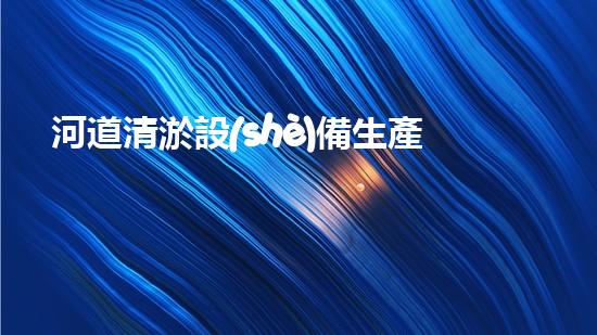 河道清淤設(shè)備生產(chǎn)廠家清淤機(jī)器人的創(chuàng)新技術(shù)如何改變水域環(huán)境的未來(lái)？