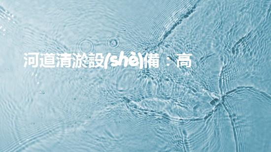 河道清淤設(shè)備：高效環(huán)保的清淤利器