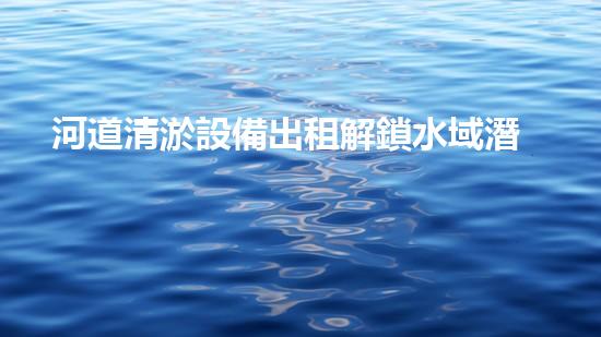 河道清淤設備出租解鎖水域潛力：提升效率與環(huán)保的創(chuàng)新方案！