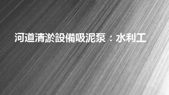 河道清淤設備吸泥泵：水利工程中的關鍵角色