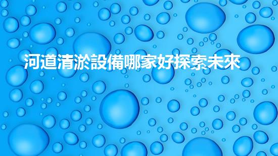 河道清淤設備哪家好探索未來水道清理的革新技術