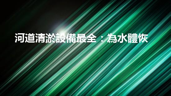 河道清淤設備最全：為水體恢復活力而設計