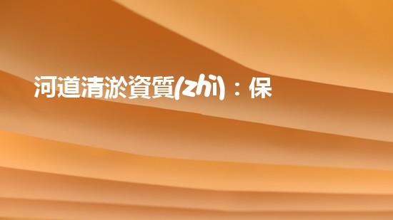 河道清淤資質(zhì)：保障清淤作業(yè)質(zhì)量的關鍵因素？