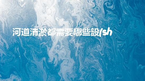河道清淤都需要哪些設(shè)備突破阻礙：解鎖水道的秘密！