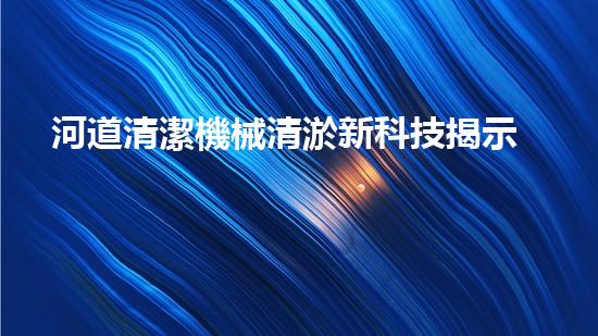 河道清潔機械清淤新科技揭示深海秘密，探索無底洞的奇妙世界！