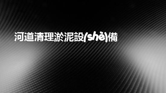 河道清理淤泥設(shè)備，綠色環(huán)保守護(hù)水清岸潔