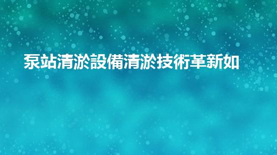 泵站清淤設備清淤技術革新如何改變水利工程以后