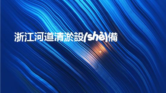 浙江河道清淤設(shè)備多少鈔票清淤設(shè)備的價格背后隱藏了什么秘密！