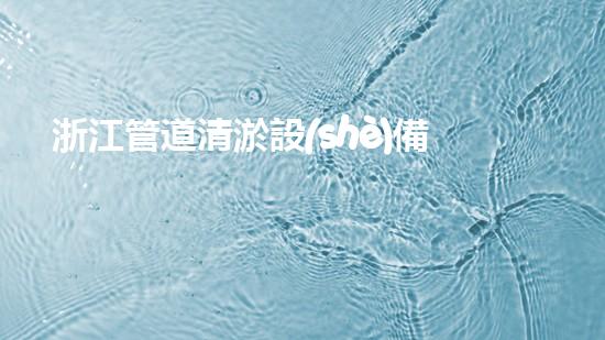 浙江管道清淤設(shè)備：創(chuàng)新科技解決污水難題！