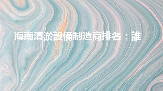 海南清淤設備制造商排名：誰是最強者？