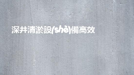 深井清淤設(shè)備高效清淤技術(shù)助力都市水環(huán)境改善！