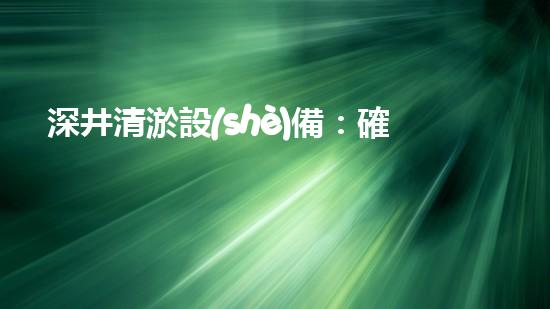 深井清淤設(shè)備：確保水資源的持續(xù)利用與保護