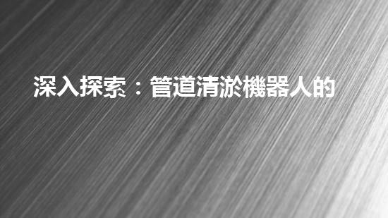 深入探索：管道清淤機器人的前沿科技