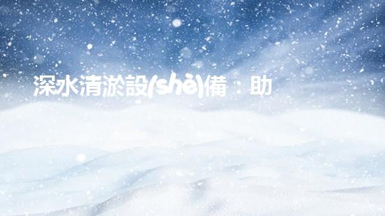 深水清淤設(shè)備：助力水下環(huán)境恢復(fù)其本初之美