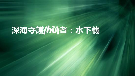 深海守護(hù)者：水下機(jī)器人將如何改變我們的未來？