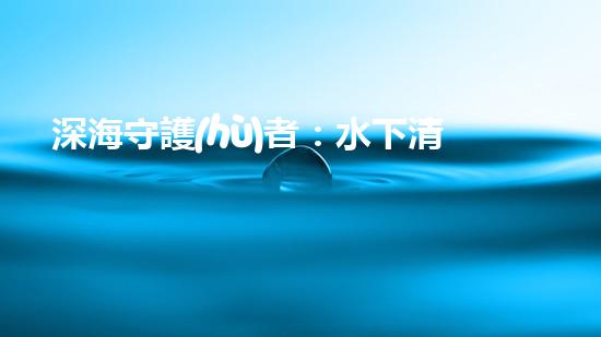 深海守護(hù)者：水下清潔機(jī)器人的秘密使命！