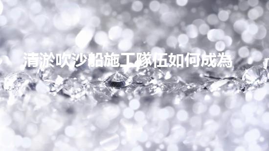 清淤吹沙船施工隊伍如何成為城市環(huán)保的中堅力量？
