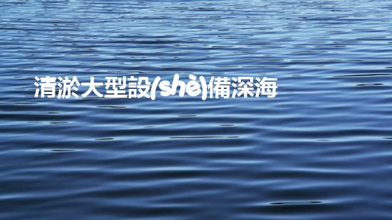 清淤大型設(shè)備深海探秘：揭開(kāi)水下世界的奧秘面紗