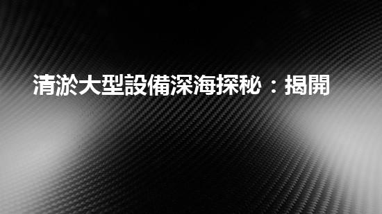 清淤大型設備深海探秘：揭開水下世界的奧秘面紗