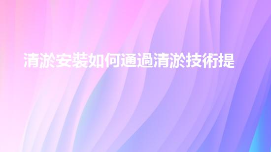 清淤安裝如何通過清淤技術提升水體質量與生態(tài)環(huán)境的恢復效果？