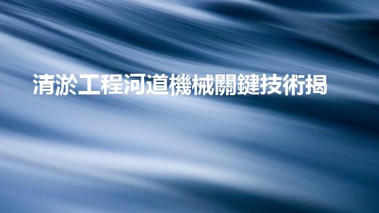 清淤工程河道機械關鍵技術揭秘：如何處理都市排水難題？