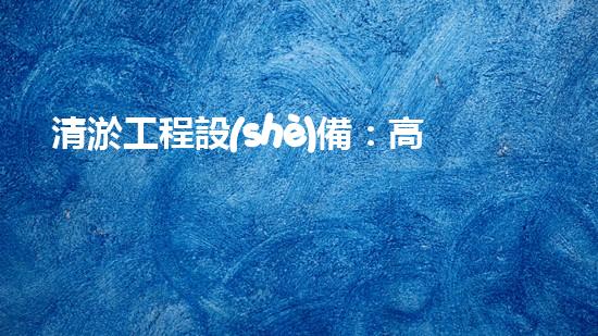 清淤工程設(shè)備：高效環(huán)保的清潔利器