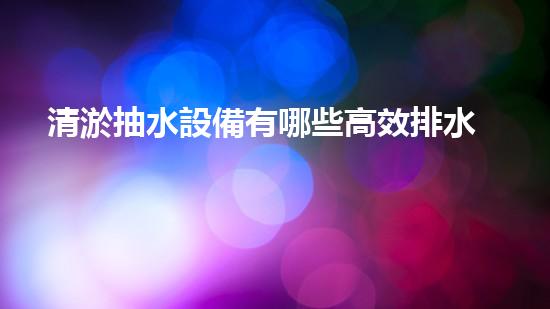 清淤抽水設備有哪些高效排水利器揭秘你不明白的設備選擇！