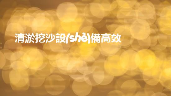 清淤挖沙設(shè)備高效水下作業(yè)的秘密武器是什么