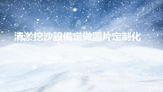清淤挖沙設備定做圖片定制化設備助力水域清淤新技術(shù)探索