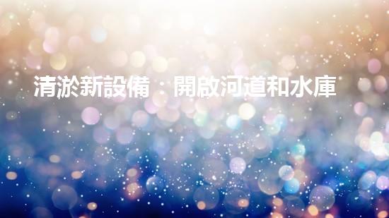 清淤新設備：開啟河道和水庫清潔的新時代