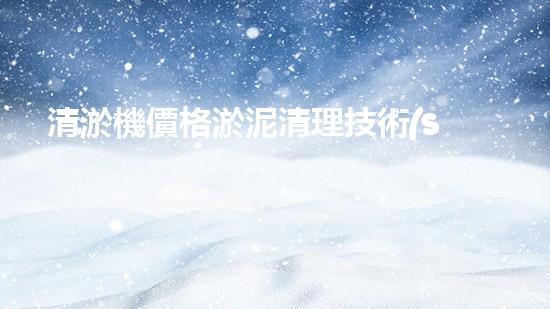 清淤機價格淤泥清理技術(shù)革新：關(guān)鍵技術(shù)突破與工程實踐探索！