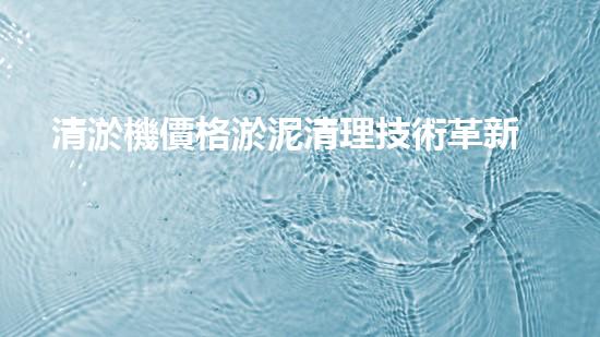 清淤機價格淤泥清理技術革新：關鍵技術突破與工程實踐探索！
