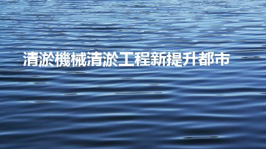 清淤機械清淤工程新提升都市生態(tài)健康！關(guān)鍵技術(shù)與應(yīng)用策略