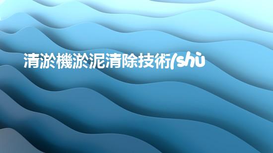 清淤機淤泥清除技術(shù)革新：關(guān)鍵步驟與最新進(jìn)展！