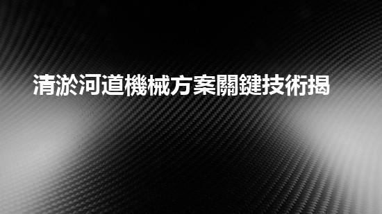 清淤河道機械方案關鍵技術揭秘：提升清淤效率的突破性方法！