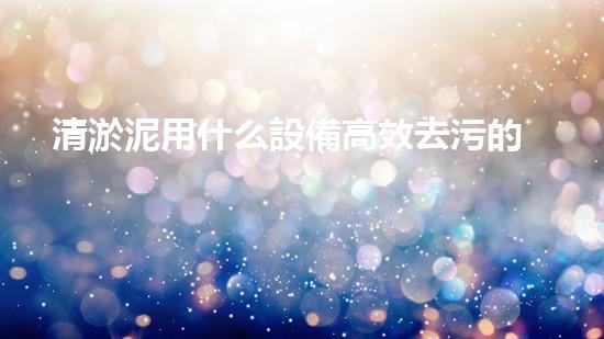 清淤泥用什么設備高效去污的秘密武器是什么