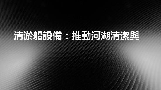清淤船設備：推動河湖清潔與管理的重要工具