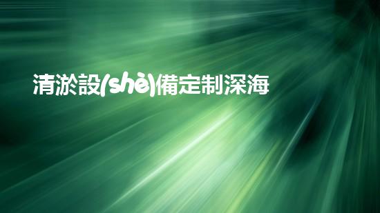清淤設(shè)備定制深海探秘：如何選擇最適合的清淤方案