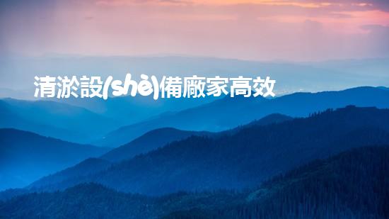 清淤設(shè)備廠家高效清淤技術(shù)助力水域環(huán)境改善！