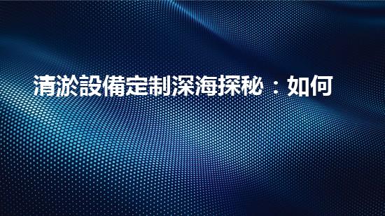 清淤設備定制深海探秘：如何選擇最適合的清淤方案