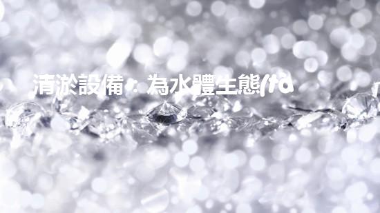 清淤設備：為水體生態(tài)恢復提供技術支撐