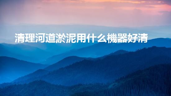 清理河道淤泥用什么機器好清淤工程技術(shù)革新：如何提升施工效率與安全性？