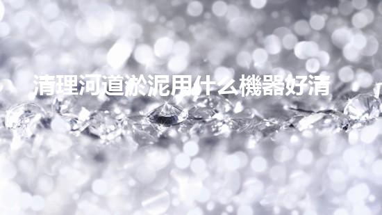 清理河道淤泥用什么機器好清淤工程技術革新：如何提升施工效率與安全性？