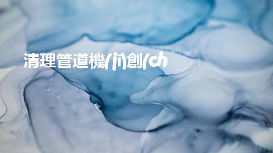 清理管道機(jī)創(chuàng)新技術(shù)應(yīng)用：的革新，改變以后清淤工程！